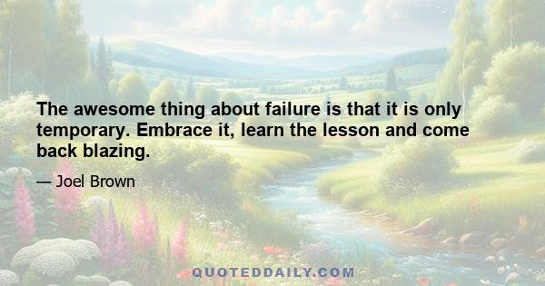 The awesome thing about failure is that it is only temporary. Embrace it, learn the lesson and come back blazing.