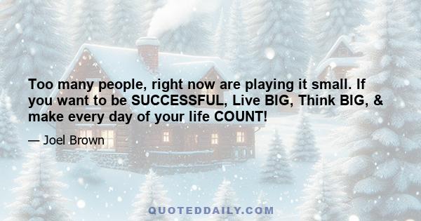 Too many people, right now are playing it small. If you want to be SUCCESSFUL, Live BIG, Think BIG, & make every day of your life COUNT!