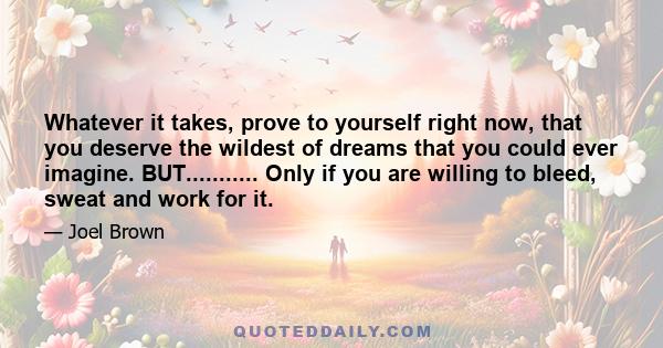 Whatever it takes, prove to yourself right now, that you deserve the wildest of dreams that you could ever imagine. BUT........... Only if you are willing to bleed, sweat and work for it.