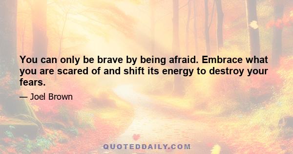 You can only be brave by being afraid. Embrace what you are scared of and shift its energy to destroy your fears.