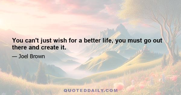 You can't just wish for a better life, you must go out there and create it.