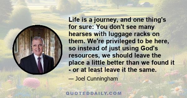 Life is a journey, and one thing's for sure: You don't see many hearses with luggage racks on them. We're privileged to be here, so instead of just using God's resources, we should leave the place a little better than