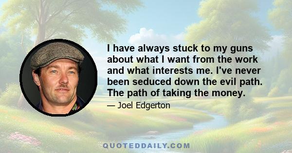I have always stuck to my guns about what I want from the work and what interests me. I've never been seduced down the evil path. The path of taking the money.
