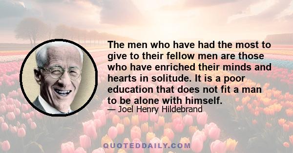 The men who have had the most to give to their fellow men are those who have enriched their minds and hearts in solitude. It is a poor education that does not fit a man to be alone with himself.