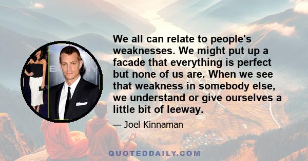 We all can relate to people's weaknesses. We might put up a facade that everything is perfect but none of us are. When we see that weakness in somebody else, we understand or give ourselves a little bit of leeway.