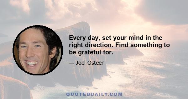 Every day, set your mind in the right direction. Find something to be grateful for.