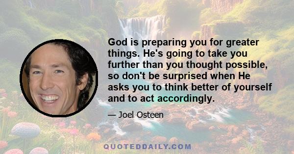 God is preparing you for greater things. He's going to take you further than you thought possible, so don't be surprised when He asks you to think better of yourself and to act accordingly.