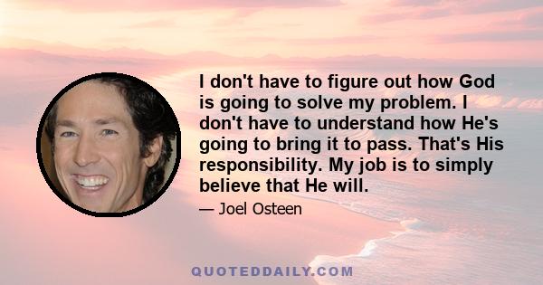 I don't have to figure out how God is going to solve my problem. I don't have to understand how He's going to bring it to pass. That's His responsibility. My job is to simply believe that He will.