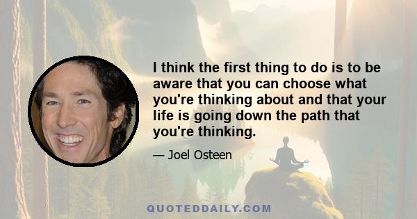 I think the first thing to do is to be aware that you can choose what you're thinking about and that your life is going down the path that you're thinking.