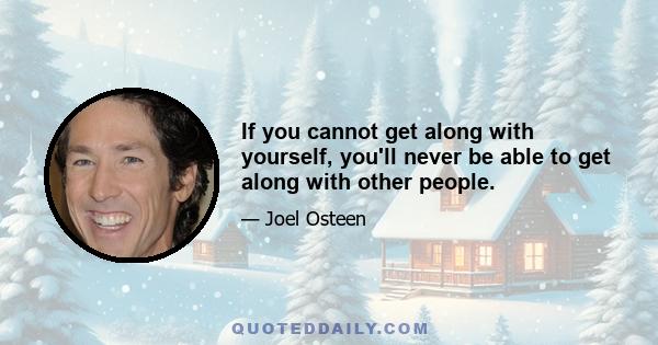 If you cannot get along with yourself, you'll never be able to get along with other people.