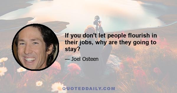 If you don't let people flourish in their jobs, why are they going to stay?