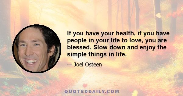 If you have your health, if you have people in your life to love, you are blessed. Slow down and enjoy the simple things in life.