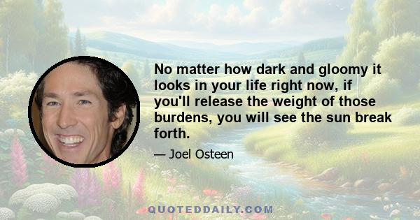 No matter how dark and gloomy it looks in your life right now, if you'll release the weight of those burdens, you will see the sun break forth.