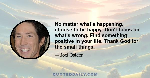 No matter what's happening, choose to be happy. Don't focus on what's wrong. Find something positive in your life. Thank God for the small things.