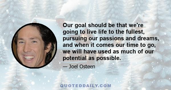 Our goal should be that we're going to live life to the fullest, pursuing our passions and dreams, and when it comes our time to go, we will have used as much of our potential as possible.