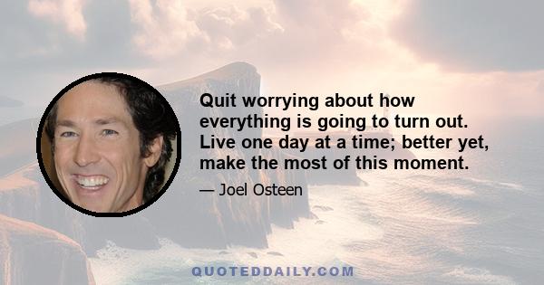 Quit worrying about how everything is going to turn out. Live one day at a time; better yet, make the most of this moment.