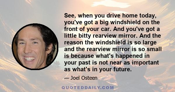 See, when you drive home today, you've got a big windshield on the front of your car. And you've got a little bitty rearview mirror. And the reason the windshield is so large and the rearview mirror is so small is