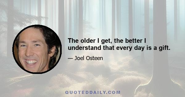 The older I get, the better I understand that every day is a gift.