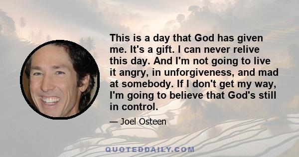 This is a day that God has given me. It's a gift. I can never relive this day. And I'm not going to live it angry, in unforgiveness, and mad at somebody. If I don't get my way, I'm going to believe that God's still in