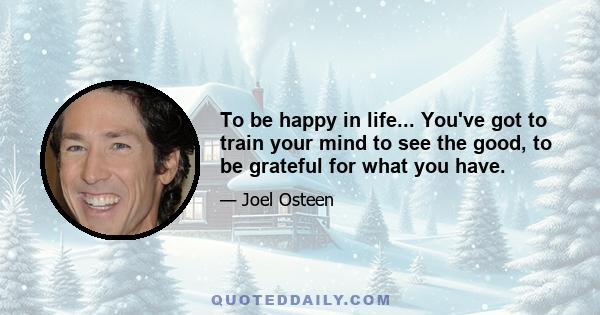 To be happy in life... You've got to train your mind to see the good, to be grateful for what you have.