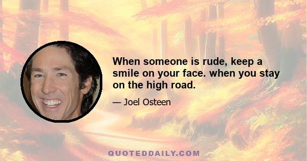 When someone is rude, keep a smile on your face. when you stay on the high road.