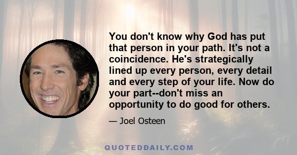 You don't know why God has put that person in your path. It's not a coincidence. He's strategically lined up every person, every detail and every step of your life. Now do your part--don't miss an opportunity to do good 