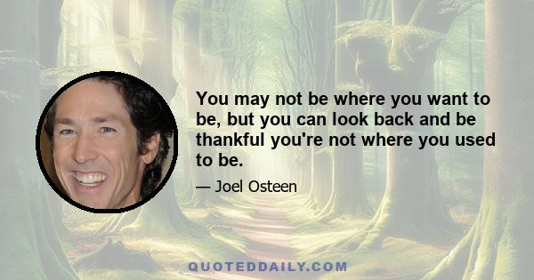 You may not be where you want to be, but you can look back and be thankful you're not where you used to be.