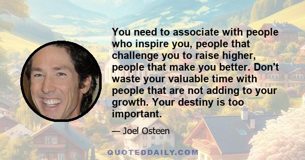 You need to associate with people who inspire you, people that challenge you to raise higher, people that make you better. Don't waste your valuable time with people that are not adding to your growth. Your destiny is