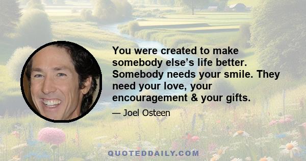 You were created to make somebody else’s life better. Somebody needs your smile. They need your love, your encouragement & your gifts.