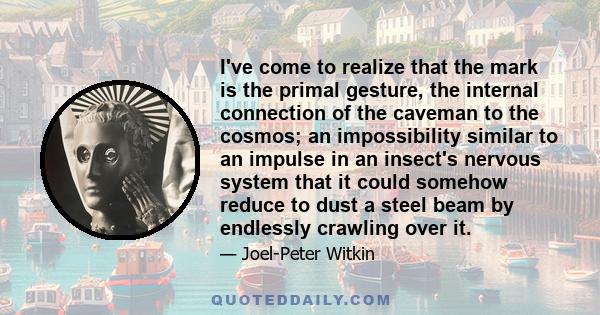 I've come to realize that the mark is the primal gesture, the internal connection of the caveman to the cosmos; an impossibility similar to an impulse in an insect's nervous system that it could somehow reduce to dust a 