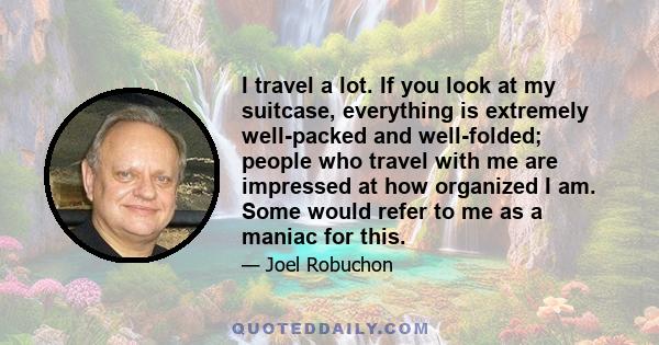 I travel a lot. If you look at my suitcase, everything is extremely well-packed and well-folded; people who travel with me are impressed at how organized I am. Some would refer to me as a maniac for this.