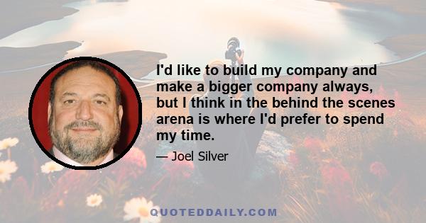 I'd like to build my company and make a bigger company always, but I think in the behind the scenes arena is where I'd prefer to spend my time.