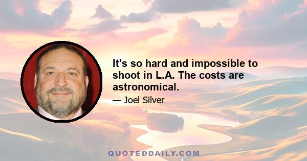 It's so hard and impossible to shoot in L.A. The costs are astronomical.