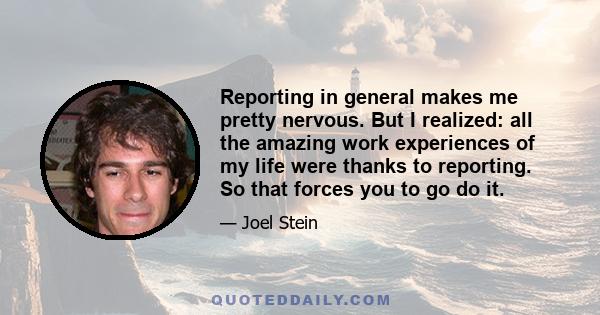 Reporting in general makes me pretty nervous. But I realized: all the amazing work experiences of my life were thanks to reporting. So that forces you to go do it.