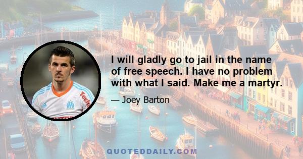 I will gladly go to jail in the name of free speech. I have no problem with what I said. Make me a martyr.