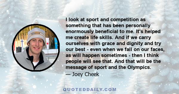 I look at sport and competition as something that has been personally enormously beneficial to me. It's helped me create life skills. And if we carry ourselves with grace and dignity and try our best - even when we fall 