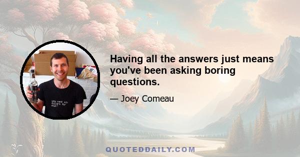 Having all the answers just means you've been asking boring questions.