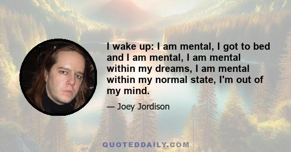 I wake up: I am mental, I got to bed and I am mental, I am mental within my dreams, I am mental within my normal state, I'm out of my mind.