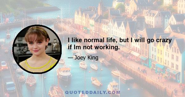 I like normal life, but I will go crazy if Im not working.