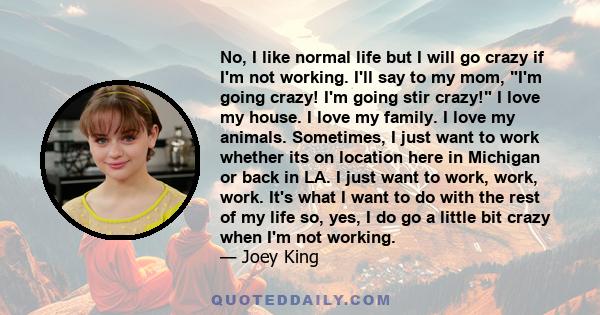 No, I like normal life but I will go crazy if I'm not working. I'll say to my mom, I'm going crazy! I'm going stir crazy! I love my house. I love my family. I love my animals. Sometimes, I just want to work whether its