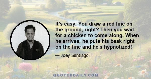 It's easy. You draw a red line on the ground, right? Then you wait for a chicken to come along. When he arrives, he puts his beak right on the line and he's hypnotized!