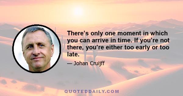 There’s only one moment in which you can arrive in time. If you’re not there, you’re either too early or too late.