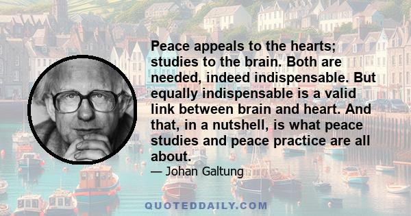 Peace appeals to the hearts; studies to the brain. Both are needed, indeed indispensable. But equally indispensable is a valid link between brain and heart. And that, in a nutshell, is what peace studies and peace