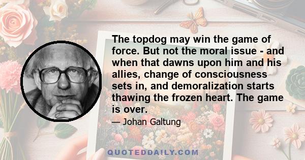 The topdog may win the game of force. But not the moral issue - and when that dawns upon him and his allies, change of consciousness sets in, and demoralization starts thawing the frozen heart. The game is over.