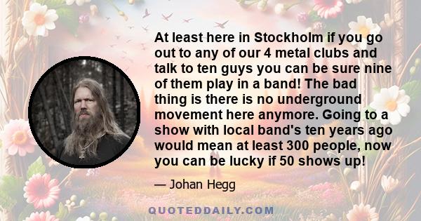 At least here in Stockholm if you go out to any of our 4 metal clubs and talk to ten guys you can be sure nine of them play in a band! The bad thing is there is no underground movement here anymore. Going to a show with 