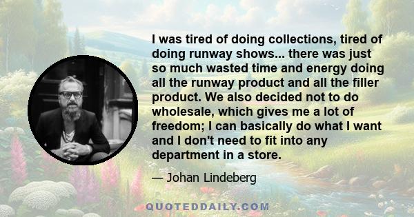 I was tired of doing collections, tired of doing runway shows... there was just so much wasted time and energy doing all the runway product and all the filler product. We also decided not to do wholesale, which gives me 