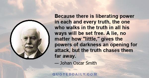 Because there is liberating power in each and every truth, the one who walks in the truth in all his ways will be set free. A lie, no matter how little, gives the powers of darkness an opening for attack, but the truth