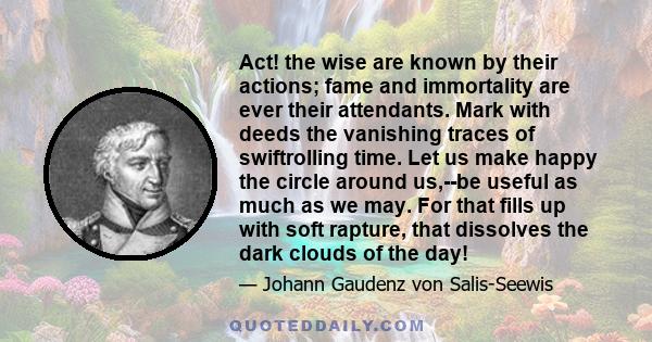 Act! the wise are known by their actions; fame and immortality are ever their attendants. Mark with deeds the vanishing traces of swiftrolling time. Let us make happy the circle around us,--be useful as much as we may.