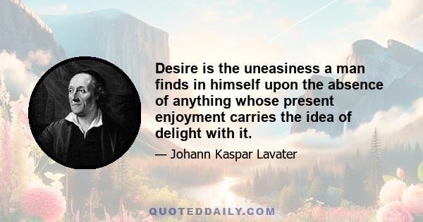 Desire is the uneasiness a man finds in himself upon the absence of anything whose present enjoyment carries the idea of delight with it.