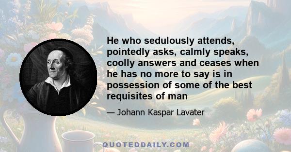 He who sedulously attends, pointedly asks, calmly speaks, coolly answers and ceases when he has no more to say is in possession of some of the best requisites of man